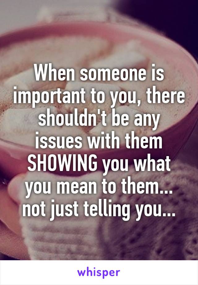 When someone is important to you, there shouldn't be any issues with them SHOWING you what you mean to them... not just telling you...