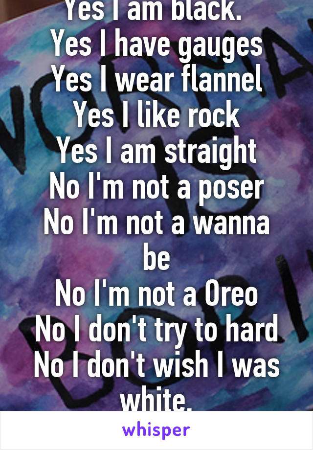 Yes I am black. 
Yes I have gauges
Yes I wear flannel
Yes I like rock
Yes I am straight
No I'm not a poser
No I'm not a wanna be
No I'm not a Oreo
No I don't try to hard
No I don't wish I was white.
