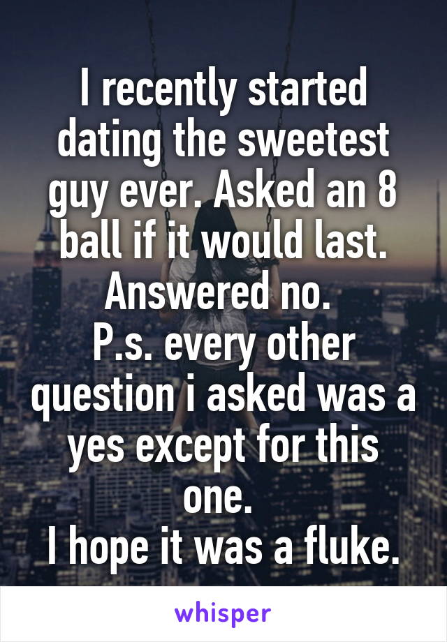 I recently started dating the sweetest guy ever. Asked an 8 ball if it would last. Answered no. 
P.s. every other question i asked was a yes except for this one. 
I hope it was a fluke.