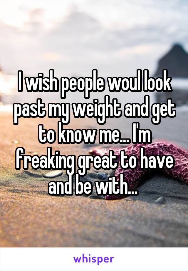 I wish people woul look past my weight and get to know me... I'm freaking great to have and be with... 