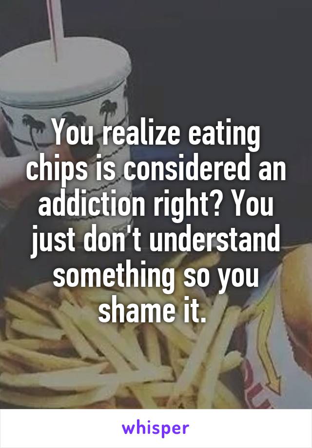 You realize eating chips is considered an addiction right? You just don't understand something so you shame it. 