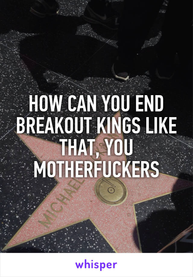 HOW CAN YOU END BREAKOUT KINGS LIKE THAT, YOU MOTHERFUCKERS