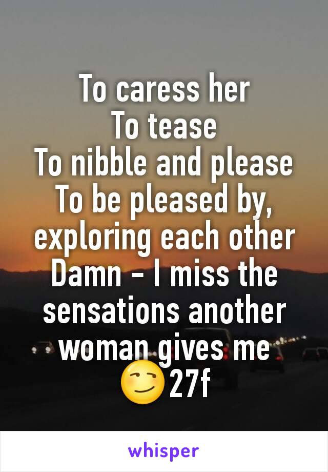 To caress her
To tease
To nibble and please
To be pleased by, exploring each other
Damn - I miss the sensations another woman gives me
😏27f