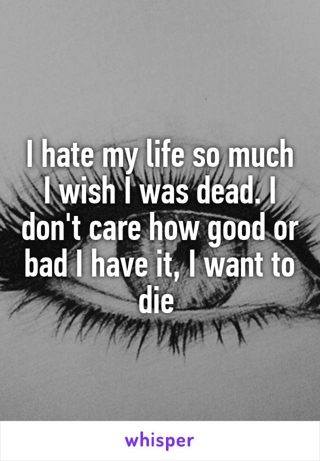 I hate my life so much I wish I was dead. I don't care how good or bad I have it, I want to die 