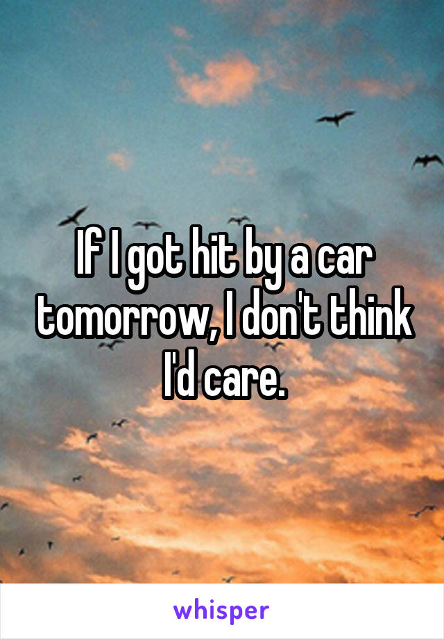 If I got hit by a car tomorrow, I don't think I'd care.