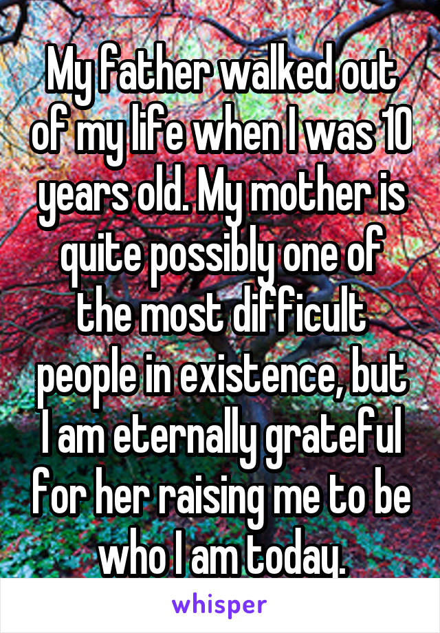 My father walked out of my life when I was 10 years old. My mother is quite possibly one of the most difficult people in existence, but I am eternally grateful for her raising me to be who I am today.