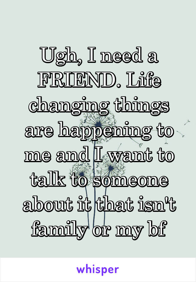 Ugh, I need a FRIEND. Life changing things are happening to me and I want to talk to someone about it that isn't family or my bf