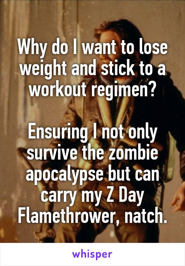 Why do I want to lose weight and stick to a workout regimen?

Ensuring I not only survive the zombie apocalypse but can carry my Z Day Flamethrower, natch.