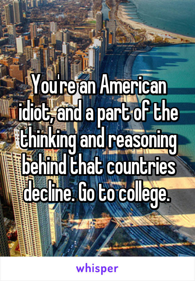 You're an American idiot, and a part of the thinking and reasoning behind that countries decline. Go to college. 