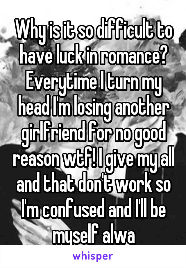 Why is it so difficult to have luck in romance? Everytime I turn my head I'm losing another girlfriend for no good reason wtf! I give my all and that don't work so I'm confused and I'll be myself alwa