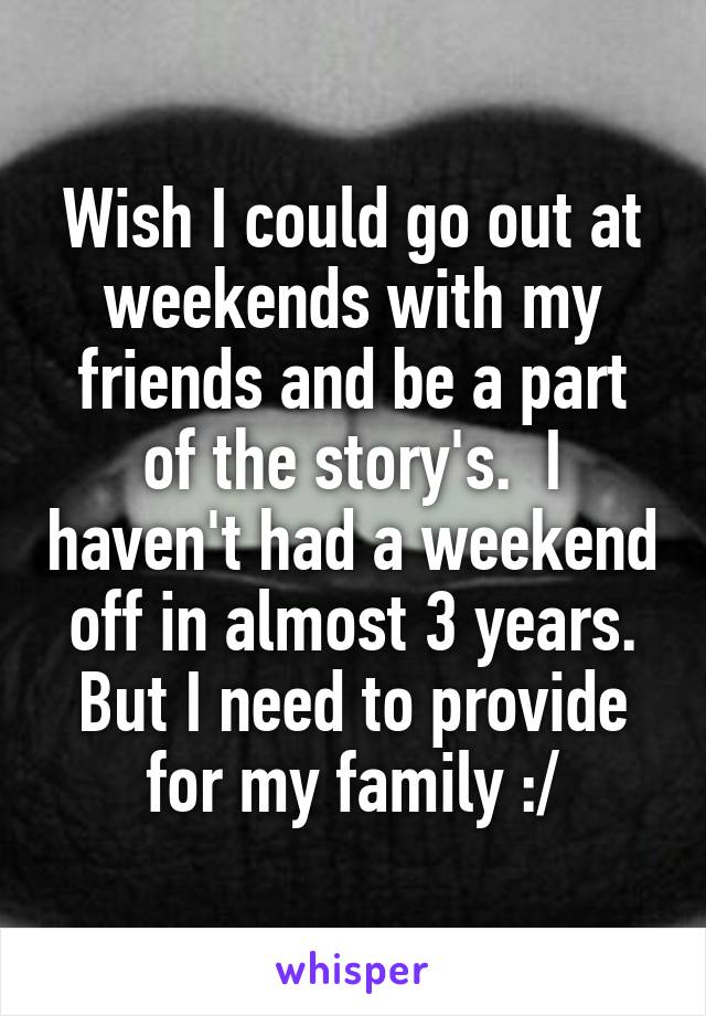 Wish I could go out at weekends with my friends and be a part of the story's.  I haven't had a weekend off in almost 3 years. But I need to provide for my family :/