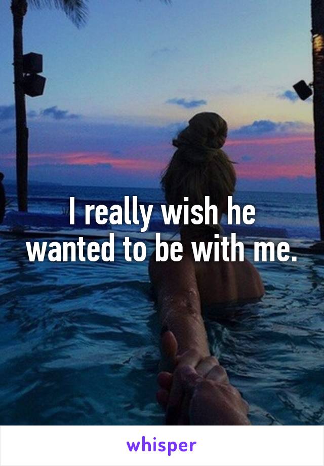 I really wish he wanted to be with me.