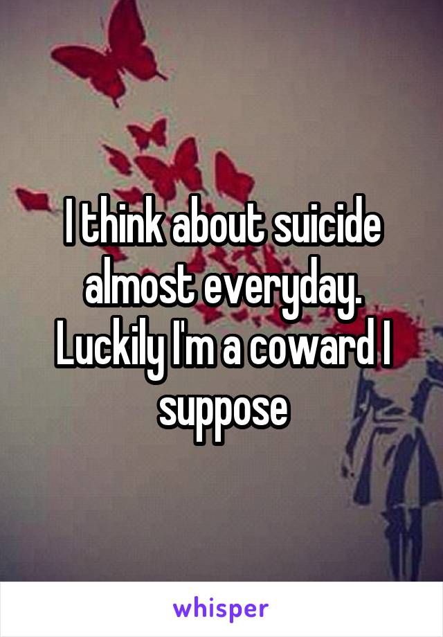 I think about suicide almost everyday. Luckily I'm a coward I suppose