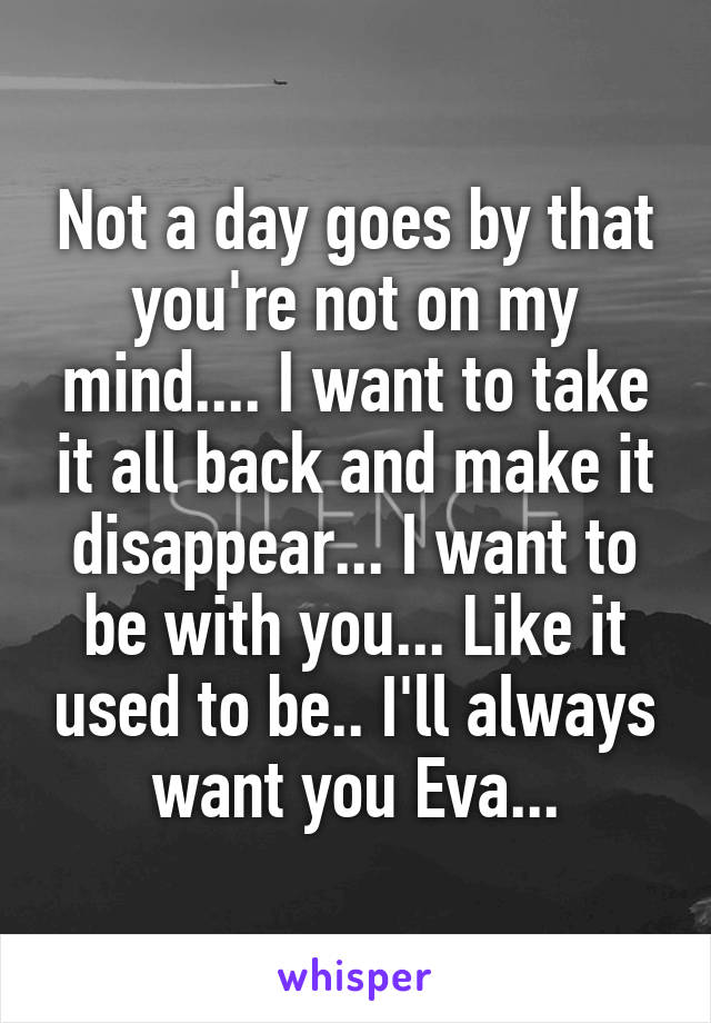 Not a day goes by that you're not on my mind.... I want to take it all back and make it disappear... I want to be with you... Like it used to be.. I'll always want you Eva...