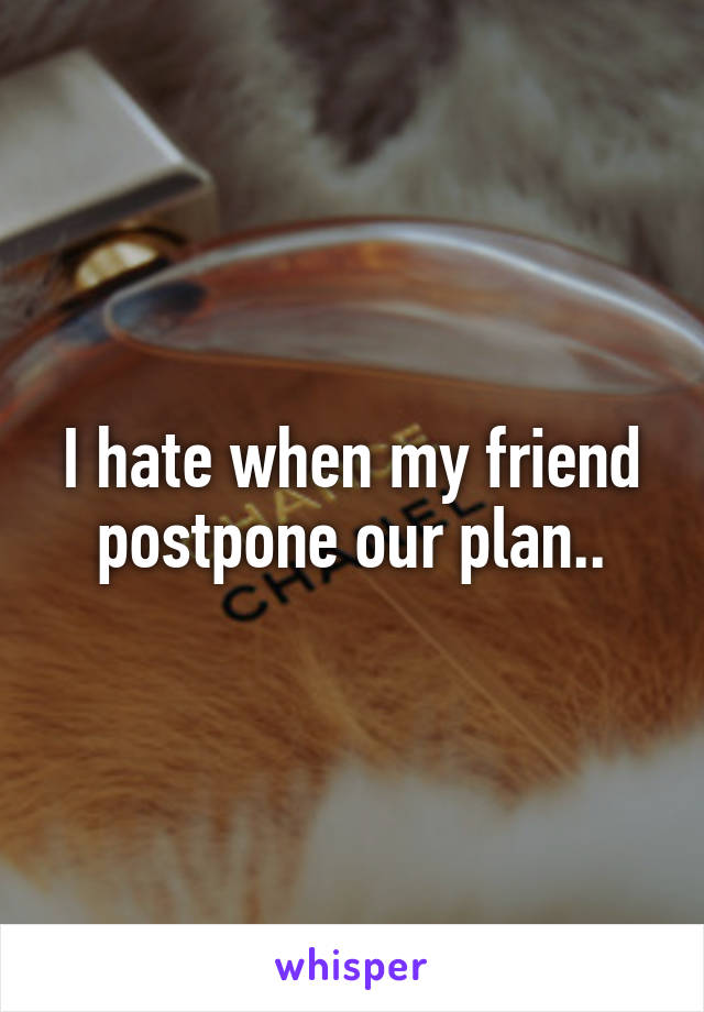 I hate when my friend postpone our plan..