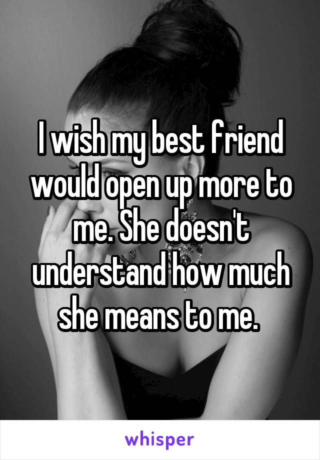 I wish my best friend would open up more to me. She doesn't understand how much she means to me. 