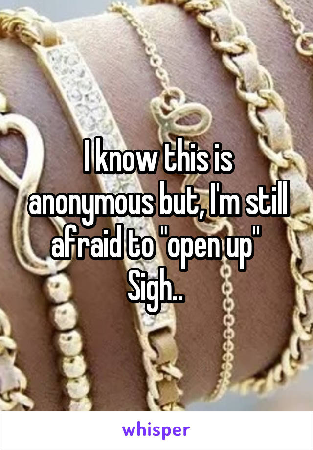 I know this is anonymous but, I'm still afraid to "open up" 
Sigh.. 