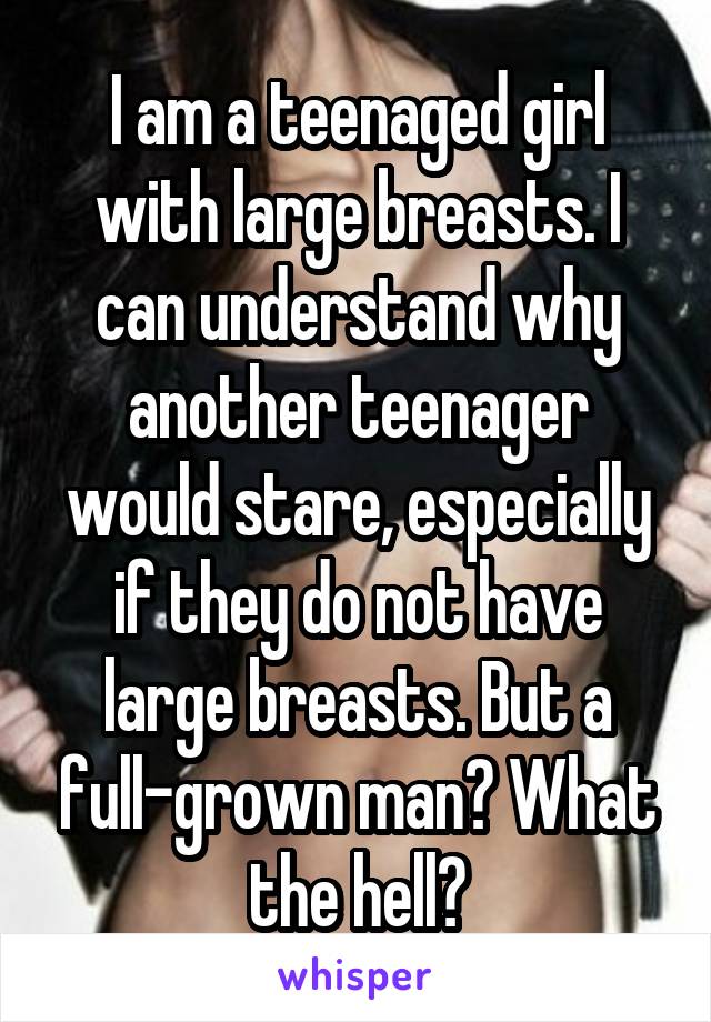 I am a teenaged girl with large breasts. I can understand why another teenager would stare, especially if they do not have large breasts. But a full-grown man? What the hell?