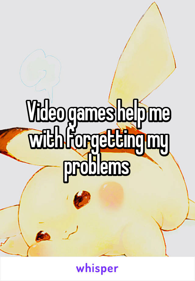 Video games help me with forgetting my problems 