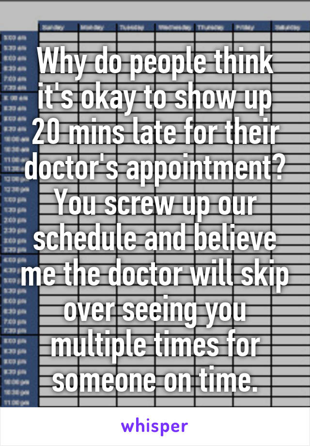 Why do people think it's okay to show up 20 mins late for their doctor's appointment? You screw up our schedule and believe me the doctor will skip over seeing you multiple times for someone on time.