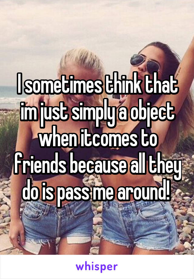 I sometimes think that im just simply a object when itcomes to friends because all they do is pass me around! 