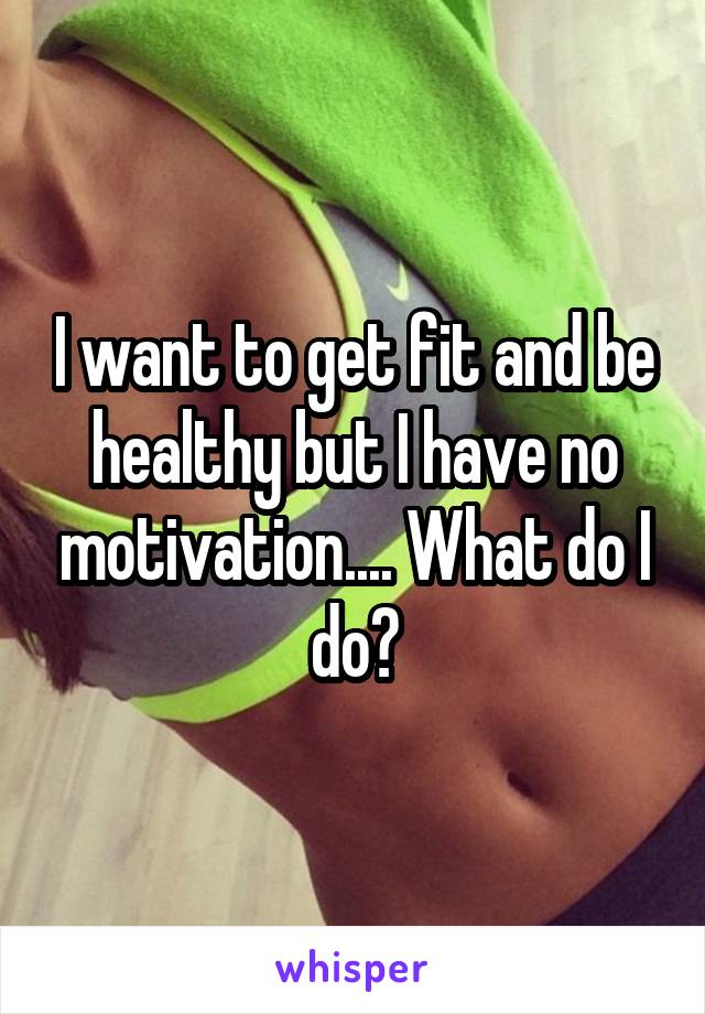 I want to get fit and be healthy but I have no motivation.... What do I do?