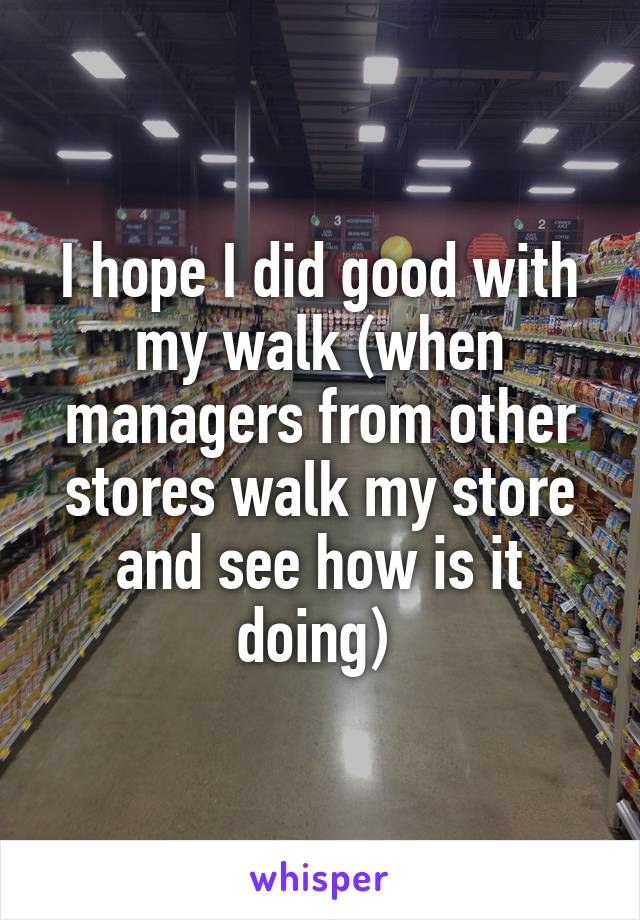 I hope I did good with my walk (when managers from other stores walk my store and see how is it doing) 