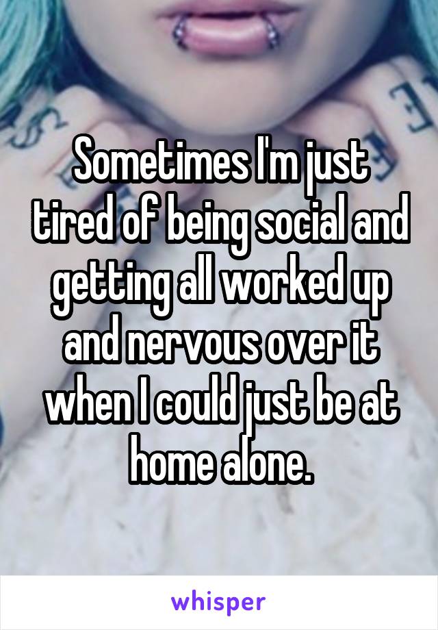 Sometimes I'm just tired of being social and getting all worked up and nervous over it when I could just be at home alone.