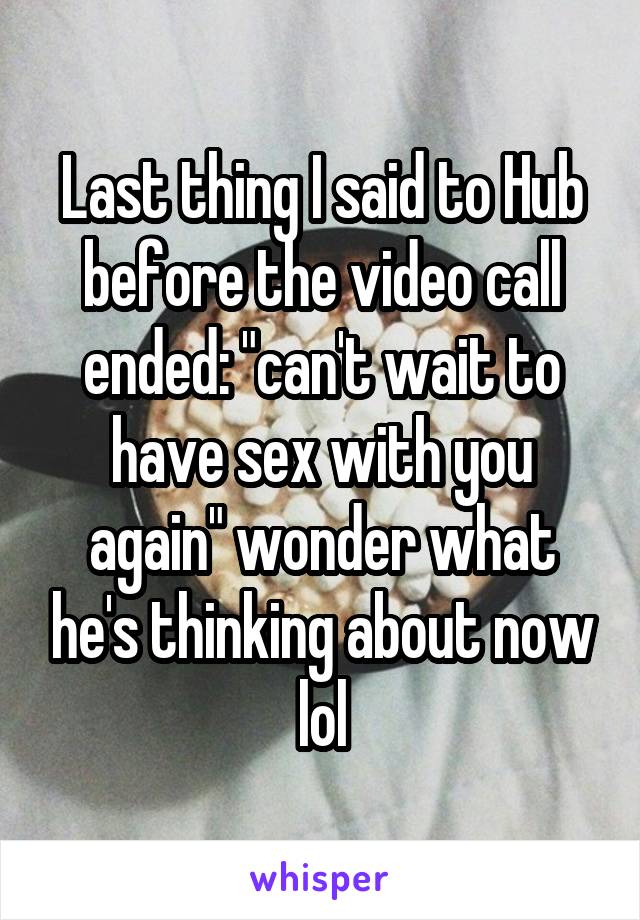 Last thing I said to Hub before the video call ended: "can't wait to have sex with you again" wonder what he's thinking about now lol