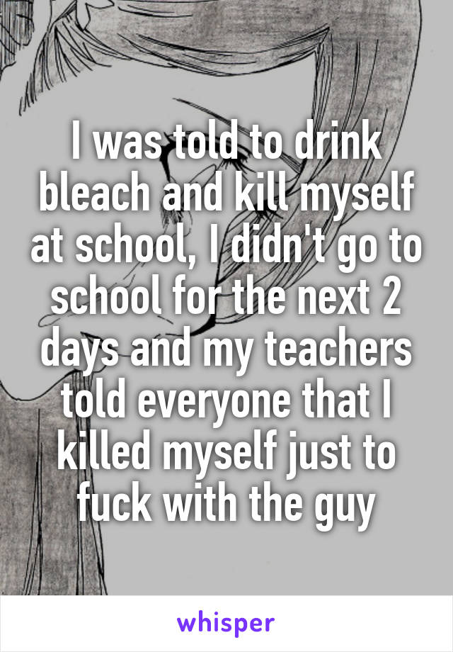 I was told to drink bleach and kill myself at school, I didn't go to school for the next 2 days and my teachers told everyone that I killed myself just to fuck with the guy