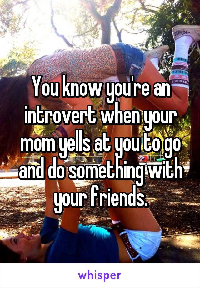 You know you're an introvert when your mom yells at you to go and do something with your friends.