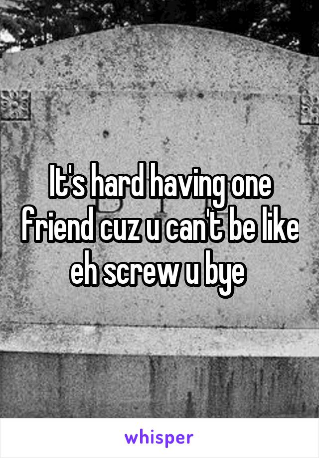 It's hard having one friend cuz u can't be like eh screw u bye 