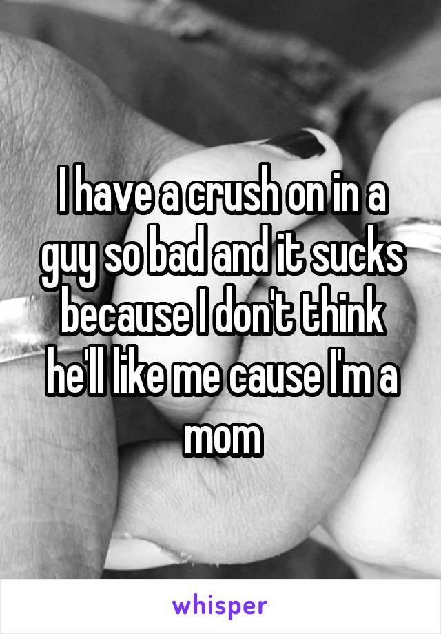 I have a crush on in a guy so bad and it sucks because I don't think he'll like me cause I'm a mom