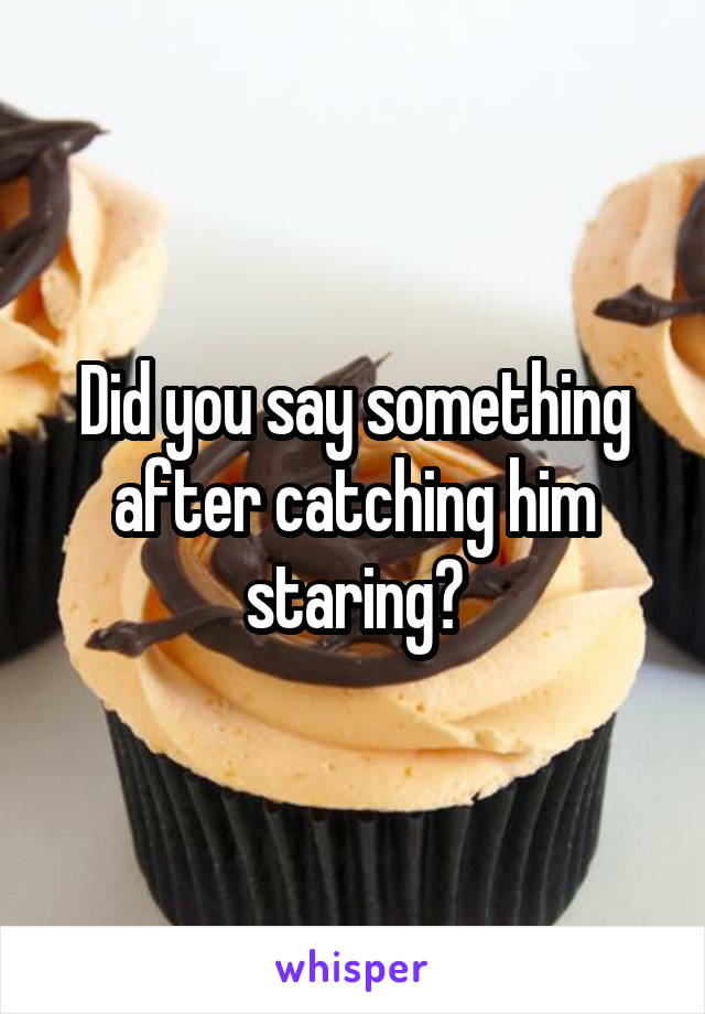 Did you say something after catching him staring?