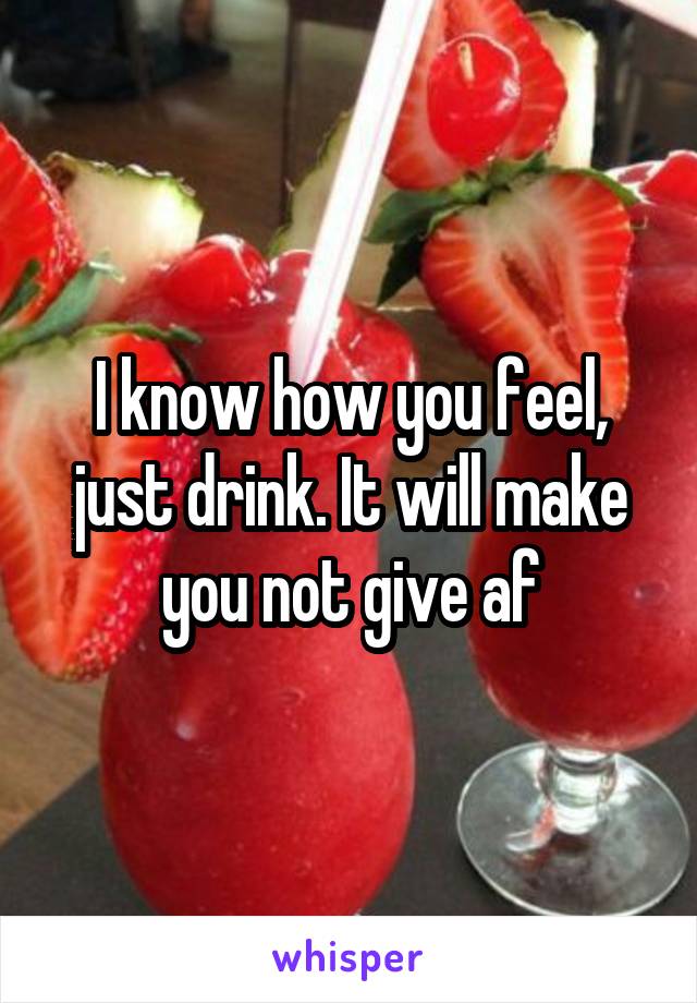 I know how you feel, just drink. It will make you not give af