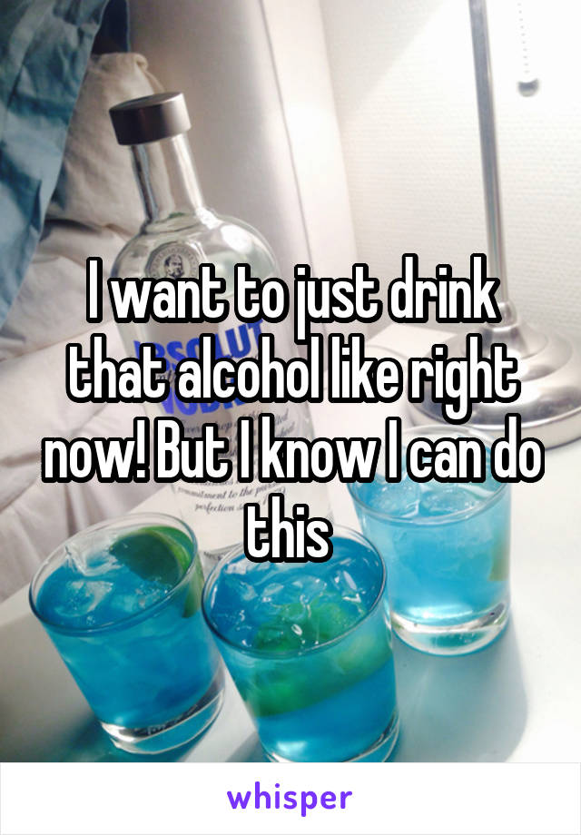 I want to just drink that alcohol like right now! But I know I can do this 