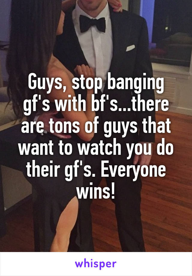 Guys, stop banging gf's with bf's...there are tons of guys that want to watch you do their gf's. Everyone wins!