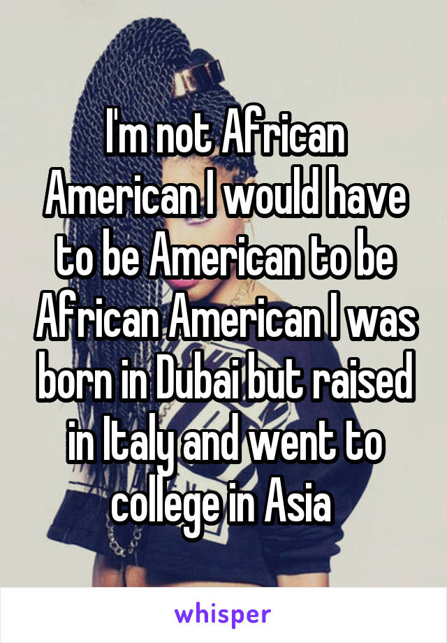 I'm not African American I would have to be American to be African American I was born in Dubai but raised in Italy and went to college in Asia 