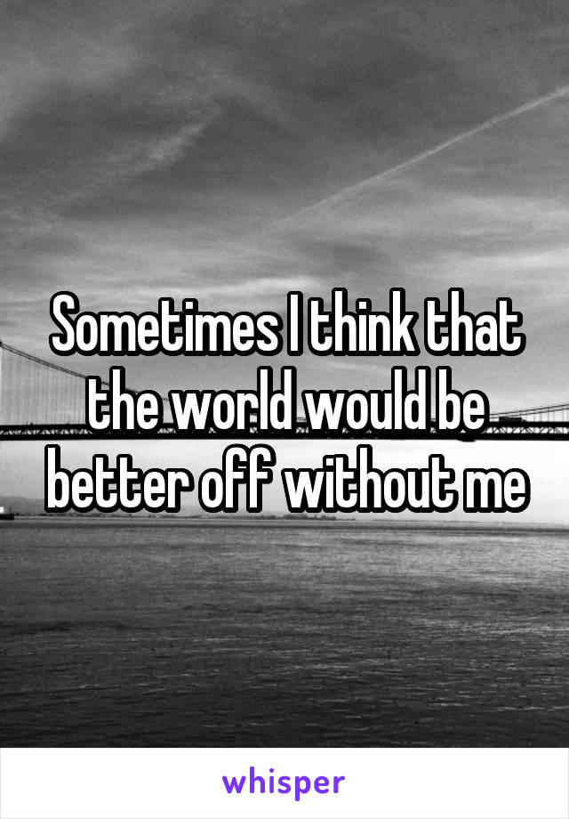 Sometimes I think that the world would be better off without me