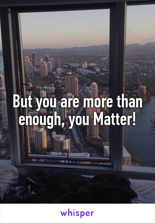 But you are more than enough, you Matter!