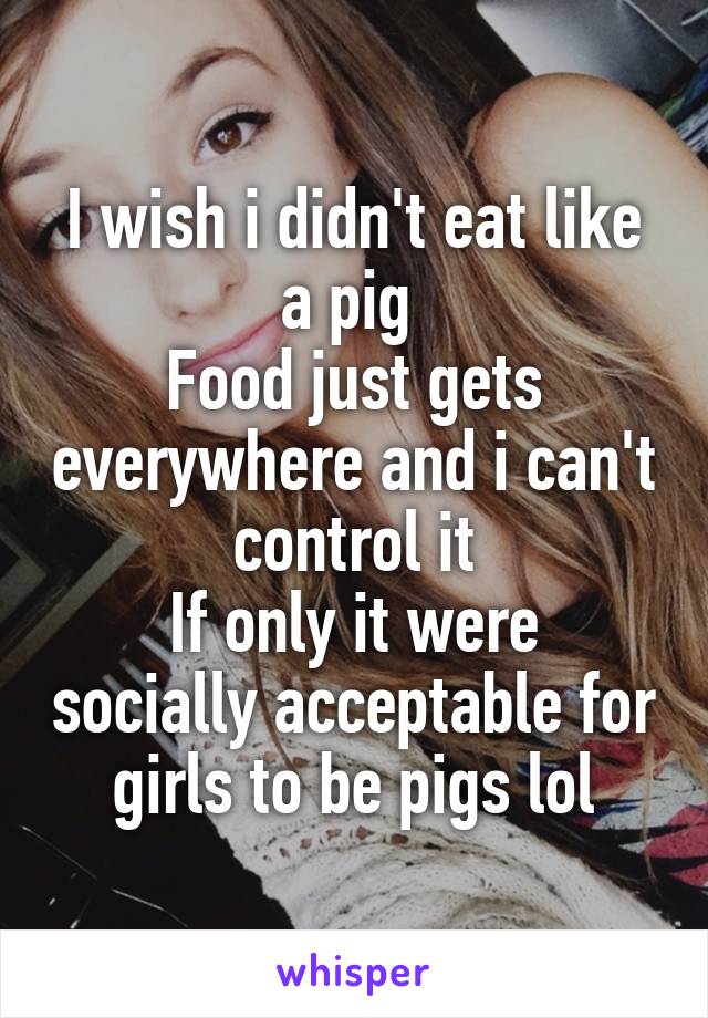 I wish i didn't eat like a pig 
Food just gets everywhere and i can't control it
If only it were socially acceptable for girls to be pigs lol