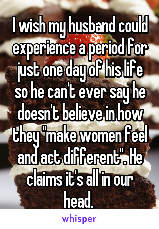 I wish my husband could experience a period for just one day of his life so he can't ever say he doesn't believe in how they "make women feel and act different". He claims it's all in our head. 