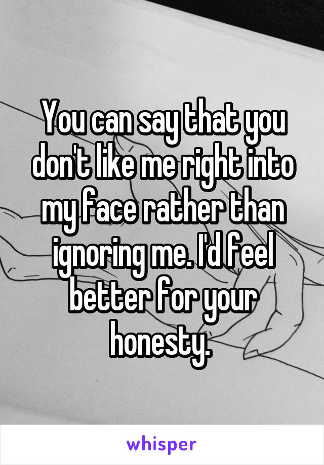 You can say that you don't like me right into my face rather than ignoring me. I'd feel better for your honesty. 