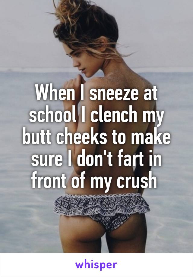 When I sneeze at school I clench my butt cheeks to make sure I don't fart in front of my crush 