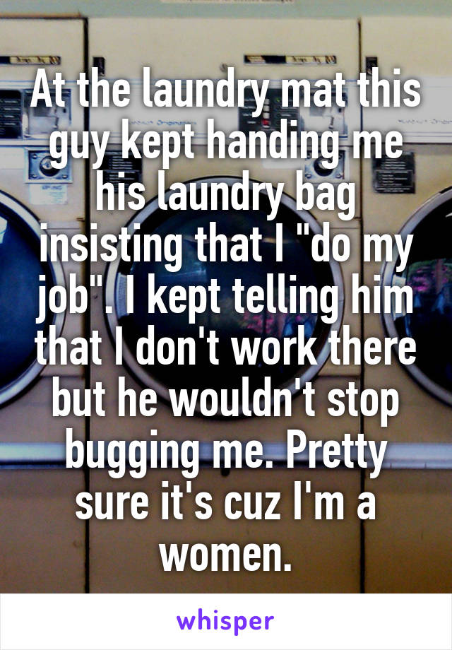 At the laundry mat this guy kept handing me his laundry bag insisting that I "do my job". I kept telling him that I don't work there but he wouldn't stop bugging me. Pretty sure it's cuz I'm a women.