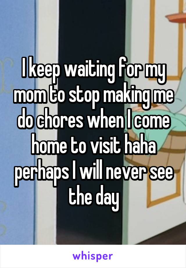 I keep waiting for my mom to stop making me do chores when I come home to visit haha perhaps I will never see the day