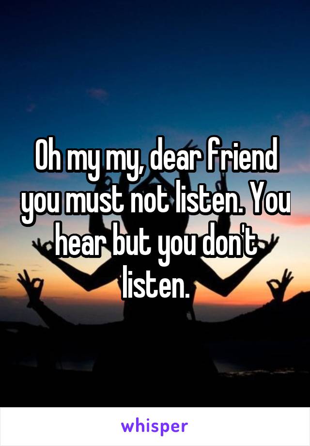 Oh my my, dear friend you must not listen. You hear but you don't listen.