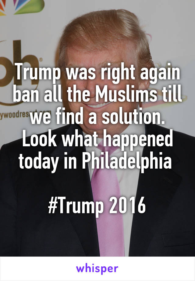 Trump was right again ban all the Muslims till we find a solution. Look what happened today in Philadelphia 

#Trump 2016