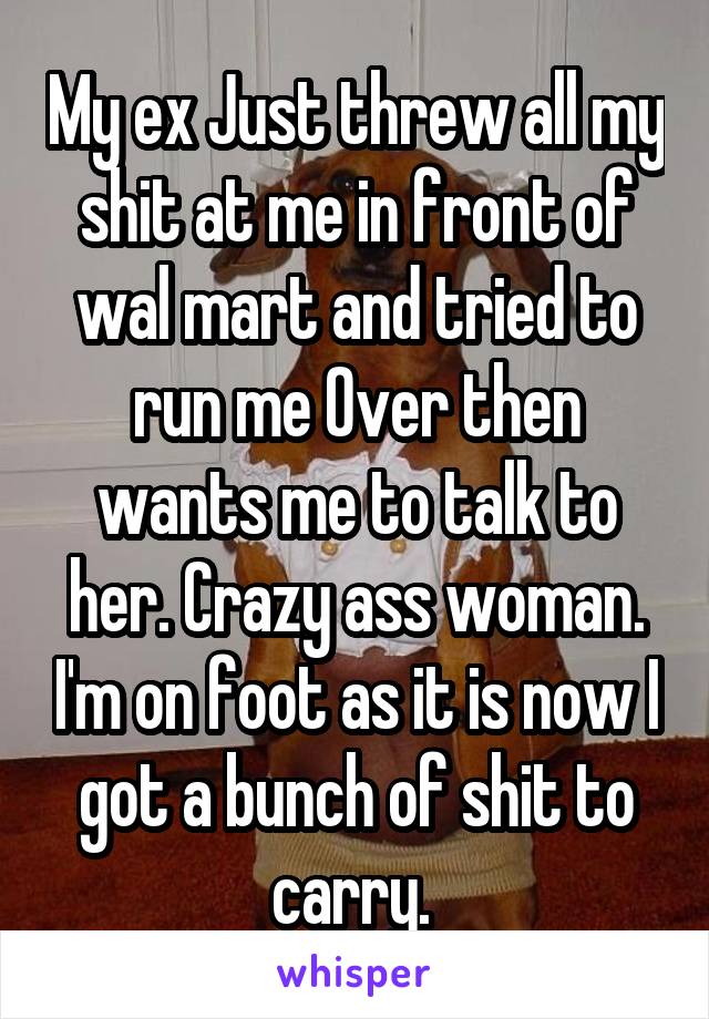 My ex Just threw all my shit at me in front of wal mart and tried to run me Over then wants me to talk to her. Crazy ass woman. I'm on foot as it is now I got a bunch of shit to carry. 