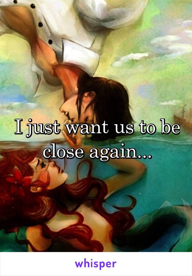 I just want us to be close again...